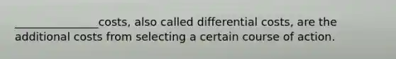 _______________costs, also called differential costs, are the additional costs from selecting a certain course of action.