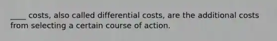 ____ costs, also called differential costs, are the additional costs from selecting a certain course of action.