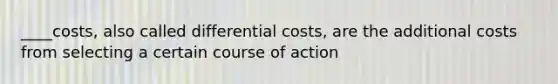 ____costs, also called differential costs, are the additional costs from selecting a certain course of action