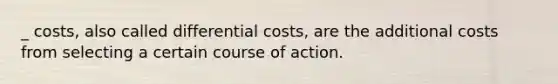 _ costs, also called differential costs, are the additional costs from selecting a certain course of action.