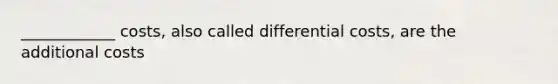 ____________ costs, also called differential costs, are the additional costs