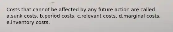 Costs that cannot be affected by any future action are called a.sunk costs. b.period costs. c.relevant costs. d.marginal costs. e.inventory costs.