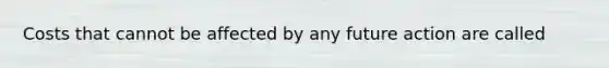 Costs that cannot be affected by any future action are called