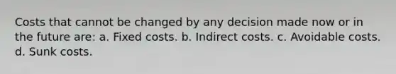 Costs that cannot be changed by any decision made now or in the future are: a. Fixed costs. b. Indirect costs. c. Avoidable costs. d. Sunk costs.