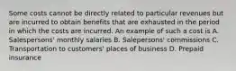 Some costs cannot be directly related to particular revenues but are incurred to obtain benefits that are exhausted in the period in which the costs are incurred. An example of such a cost is A. Salespersons' monthly salaries B. Salepersons' commissions C. Transportation to customers' places of business D. Prepaid insurance