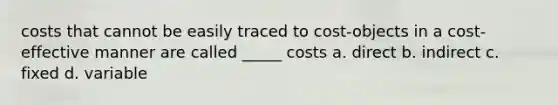 costs that cannot be easily traced to cost-objects in a cost-effective manner are called _____ costs a. direct b. indirect c. fixed d. variable