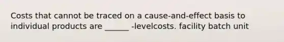 Costs that cannot be traced on a cause-and-effect basis to individual products are ______ -levelcosts. facility batch unit