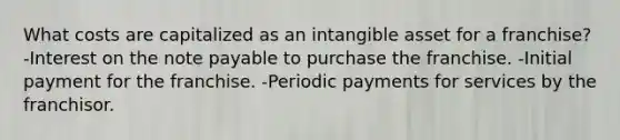 What costs are capitalized as an intangible asset for a franchise? -Interest on the note payable to purchase the franchise. -Initial payment for the franchise. -Periodic payments for services by the franchisor.