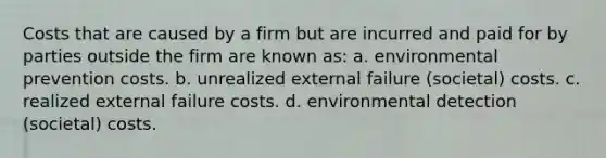 Costs that are caused by a firm but are incurred and paid for by parties outside the firm are known as: a. environmental prevention costs. b. unrealized external failure (societal) costs. c. realized external failure costs. d. environmental detection (societal) costs.