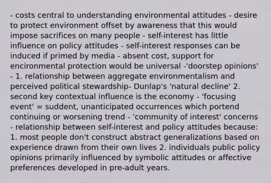 - costs central to understanding environmental attitudes - desire to protect environment offset by awareness that this would impose sacrifices on many people - self-interest has little influence on policy attitudes - self-interest responses can be induced if primed by media - absent cost, support for encironmental protection would be universal -'doorstep opinions' - 1. relationship between aggregate environmentalism and perceived political stewardship- Dunlap's 'natural decline' 2. second key contextual influence is the economy - 'focusing event' = suddent, unanticipated occurrences which portend continuing or worsening trend - 'community of interest' concerns - relationship between self-interest and policy attitudes because: 1. most people don't construct abstract generalizations based on experience drawn from their own lives 2. individuals public policy opinions primarily influenced by symbolic attitudes or affective preferences developed in pre-adult years.