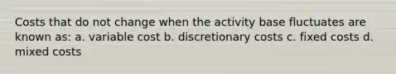 Costs that do not change when the activity base fluctuates are known as: a. variable cost b. discretionary costs c. fixed costs d. mixed costs