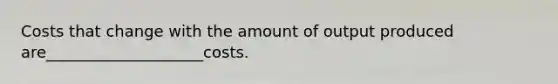 Costs that change with the amount of output produced are____________________costs.