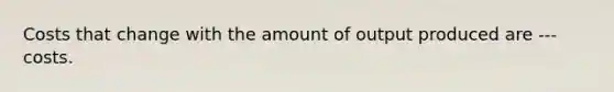 Costs that change with the amount of output produced are --- costs.