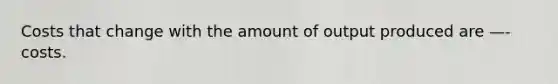 Costs that change with the amount of output produced are —- costs.