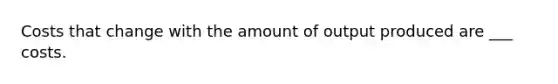 Costs that change with the amount of output produced are ___ costs.