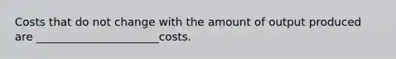 Costs that do not change with the amount of output produced are ______________________costs.