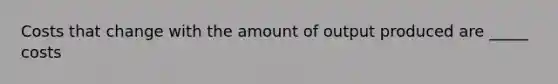 Costs that change with the amount of output produced are _____ costs