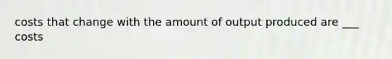 costs that change with the amount of output produced are ___ costs