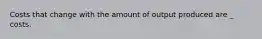 Costs that change with the amount of output produced are _ costs.