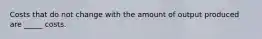 Costs that do not change with the amount of output produced are _____ costs.