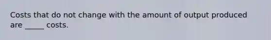 Costs that do not change with the amount of output produced are _____ costs.