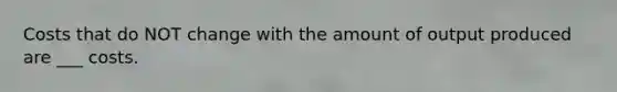 Costs that do NOT change with the amount of output produced are ___ costs.