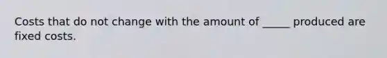 Costs that do not change with the amount of _____ produced are fixed costs.