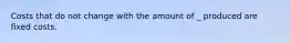 Costs that do not change with the amount of _ produced are fixed costs.