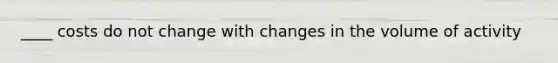 ____ costs do not change with changes in the volume of activity