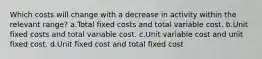 Which costs will change with a decrease in activity within the relevant range? a.Total fixed costs and total variable cost. b.Unit fixed costs and total variable cost. c.Unit variable cost and unit fixed cost. d.Unit fixed cost and total fixed cost