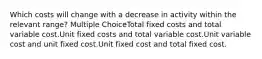 Which costs will change with a decrease in activity within the relevant range? Multiple ChoiceTotal fixed costs and total variable cost.Unit fixed costs and total variable cost.Unit variable cost and unit fixed cost.Unit fixed cost and total fixed cost.