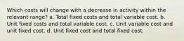 Which costs will change with a decrease in activity within the relevant range? a. Total fixed costs and total variable cost. b. Unit fixed costs and total variable cost. c. Unit variable cost and unit fixed cost. d. Unit fixed cost and total fixed cost.