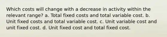 Which costs will change with a decrease in activity within the relevant range? a. Total fixed costs and total variable cost. b. Unit fixed costs and total variable cost. c. Unit variable cost and unit fixed cost. d. Unit fixed cost and total fixed cost.