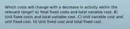 Which costs will change with a decrease in activity within the relevant range? A) Total fixed costs and total variable cost. B) Unit fixed costs and total variable cost. C) Unit variable cost and unit fixed cost. D) Unit fixed cost and total fixed cost.