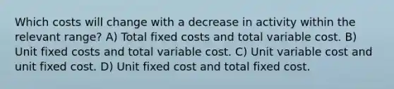 Which costs will change with a decrease in activity within the relevant range? A) Total fixed costs and total variable cost. B) Unit fixed costs and total variable cost. C) Unit variable cost and unit fixed cost. D) Unit fixed cost and total fixed cost.