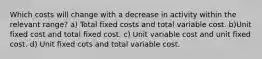 Which costs will change with a decrease in activity within the relevant range? a) Total fixed costs and total variable cost. b)Unit fixed cost and total fixed cost. c) Unit variable cost and unit fixed cost. d) Unit fixed cots and total variable cost.