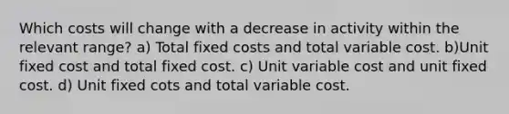 Which costs will change with a decrease in activity within the relevant range? a) Total fixed costs and total variable cost. b)Unit fixed cost and total fixed cost. c) Unit variable cost and unit fixed cost. d) Unit fixed cots and total variable cost.