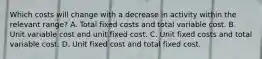 Which costs will change with a decrease in activity within the relevant range? A. Total fixed costs and total variable cost. B. Unit variable cost and unit fixed cost. C. Unit fixed costs and total variable cost. D. Unit fixed cost and total fixed cost.