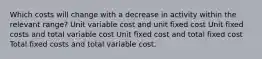 Which costs will change with a decrease in activity within the relevant range? Unit variable cost and unit fixed cost Unit fixed costs and total variable cost Unit fixed cost and total fixed cost Total fixed costs and total variable cost.