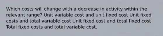 Which costs will change with a decrease in activity within the relevant range? Unit variable cost and unit fixed cost Unit fixed costs and total variable cost Unit fixed cost and total fixed cost Total fixed costs and total variable cost.