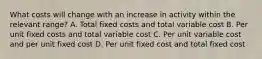 What costs will change with an increase in activity within the relevant range? A. Total fixed costs and total variable cost B. Per unit fixed costs and total variable cost C. Per unit variable cost and per unit fixed cost D. Per unit fixed cost and total fixed cost