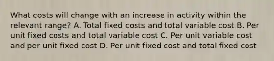 What costs will change with an increase in activity within the relevant range? A. Total fixed costs and total variable cost B. Per unit fixed costs and total variable cost C. Per unit variable cost and per unit fixed cost D. Per unit fixed cost and total fixed cost