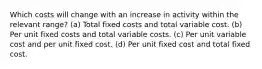 Which costs will change with an increase in activity within the relevant range? (a) Total fixed costs and total variable cost. (b) Per unit fixed costs and total variable costs. (c) Per unit variable cost and per unit fixed cost. (d) Per unit fixed cost and total fixed cost.