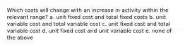 Which costs will change with an increase in activity within the relevant range? a. unit fixed cost and total fixed costs b. unit variable cost and total variable cost c. unit fixed cost and total variable cost d. unit fixed cost and unit variable cost e. none of the above