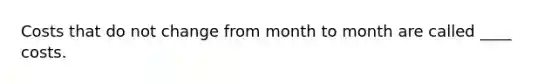 Costs that do not change from month to month are called ____ costs.