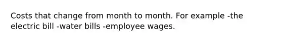 Costs that change from month to month. For example -the electric bill -water bills -employee wages.