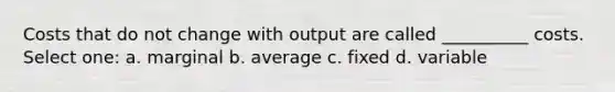 Costs that do not change with output are called __________ costs. Select one: a. marginal b. average c. fixed d. variable