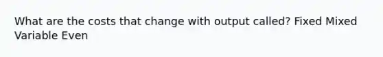 What are the costs that change with output called? Fixed Mixed Variable Even