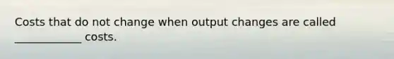 Costs that do not change when output changes are called ____________ costs.