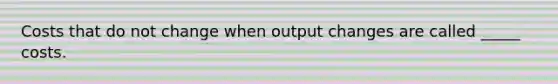 Costs that do not change when output changes are called _____ costs.